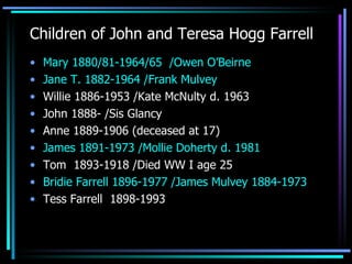 Children of John and Teresa Hogg Farrell Mary 1880/81-1964/65  /Owen O’Beirne Jane T. 1882-1964 /Frank Mulvey Willie 1886-1953 /Kate McNulty d. 1963 John 1888- /Sis Glancy Anne 1889-1906 (deceased at 17) James 1891-1973 /Mollie Doherty d. 1981 Tom  1893-1918 /Died WW I age 25  Bridie Farrell 1896-1977 /James Mulvey 1884-1973 Tess Farrell  1898-1993 
