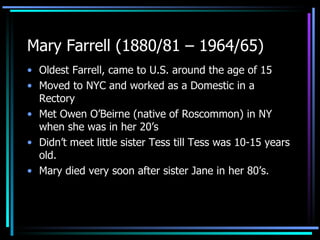 Mary Farrell (1880/81 – 1964/65) Oldest Farrell, came to U.S. around the age of 15 Moved to NYC and worked as a Domestic in a Rectory Met Owen O’Beirne (native of Roscommon) in NY when she was in her 20’s Didn’t meet little sister Tess till Tess was 10-15 years old. Mary died very soon after sister Jane in her 80’s. 