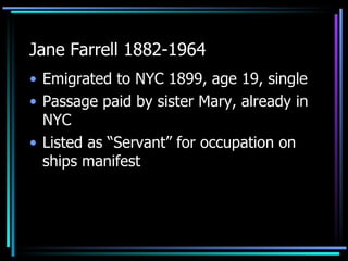 Jane Farrell 1882-1964 Emigrated to NYC 1899, age 19, single Passage paid by sister Mary, already in NYC Listed as “Servant” for occupation on ships manifest 