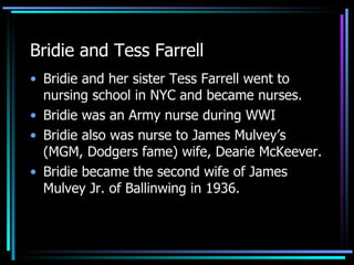 Bridie and Tess Farrell Bridie and her sister Tess Farrell went to nursing school in NYC and became nurses. Bridie was an Army nurse during WWI Bridie also was nurse to James Mulvey’s (MGM, Dodgers fame) wife, Dearie McKeever.  Bridie became the second wife of James Mulvey Jr. of Ballinwing in 1936. 