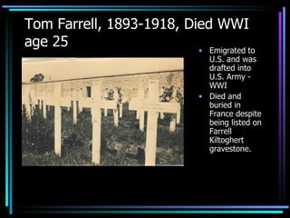 Tom Farrell, 1893-1918, Died WWI age 25 Emigrated   to U.S. and was  drafted into U.S. Army - WWI Died and buried in France despite being listed on Farrell Kiltoghert gravestone. 