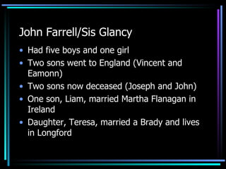 John Farrell/Sis Glancy Had five boys and one girl Two sons went to England (Vincent and Eamonn) Two sons now deceased (Joseph and John) One son, Liam, married Martha Flanagan in Ireland Daughter, Teresa, married a Brady and lives in Longford 