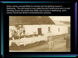 When James married Molly he married into the Doherty house in Ballinwing.  This old house is now called the old Farrell home and it is.still standing across the street from Willie Joe’s house in Ballinwing. John-James Farrell and Bridie Farrell McGovern pictured. 