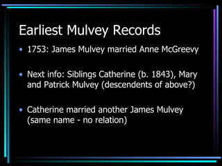 Earliest Mulvey Records 1753: James Mulvey married Anne McGreevy  Next info: Siblings Catherine (b. 1843), Mary and Patrick Mulvey (descendents of above?) Catherine married another James Mulvey (same name - no relation) 