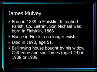 James Mulvey Born in 1839 in Finisklin, Kiltoghert Parish, Co. Leitrim. Son Michael was born in Finisklin, 1866 House in Finisklin no longer exists. Died in 1890, age 51.  Ballinwing house bought by his widow Catherine and son James (aged 24) in 1908 or 1909.  