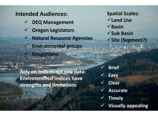 Intended Audiences:                    Spatial Scales:
      DEQ Management                  Land Use
                                       Basin
      Oregon Legislators
                                       Sub Basin
      Natural Resource Agencies       Site (Segment?)
      Environmental groups
      Oregonians

                                      Brief
 Rely on Indices not raw data:
                                      Easy
 Environmental indices have
 strengths and limitations            Clear
                                      Accurate
                                      Timely
                                      Visually appealing
 