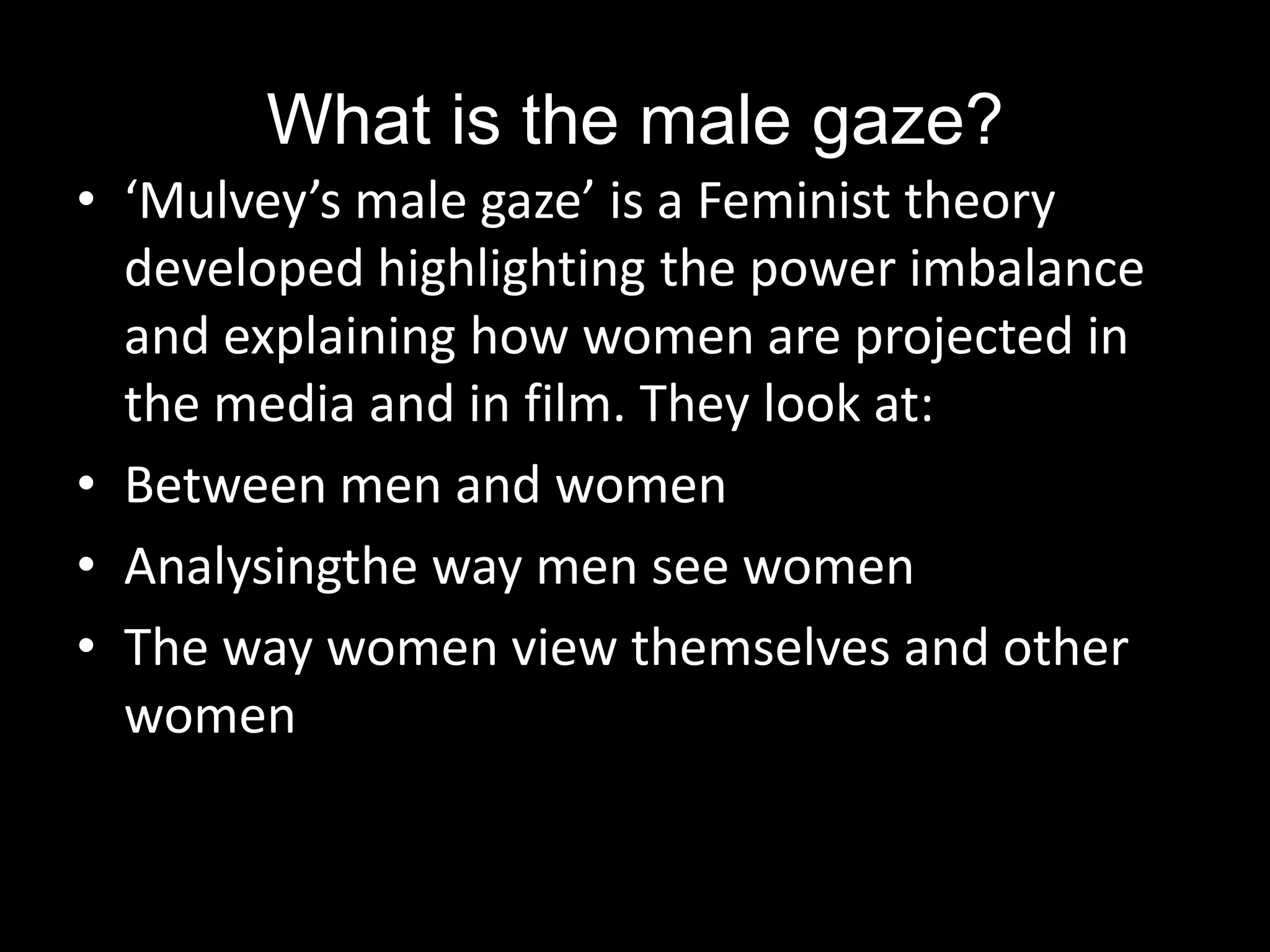 What is the male gaze?‘Mulvey’s male gaze’ is a Feminist theory developed highlighting the power imbalance and explaining how women are projected in the media and in film. They look at: Between men and womenAnalysingthe way men see womenThe way women view themselves and other women