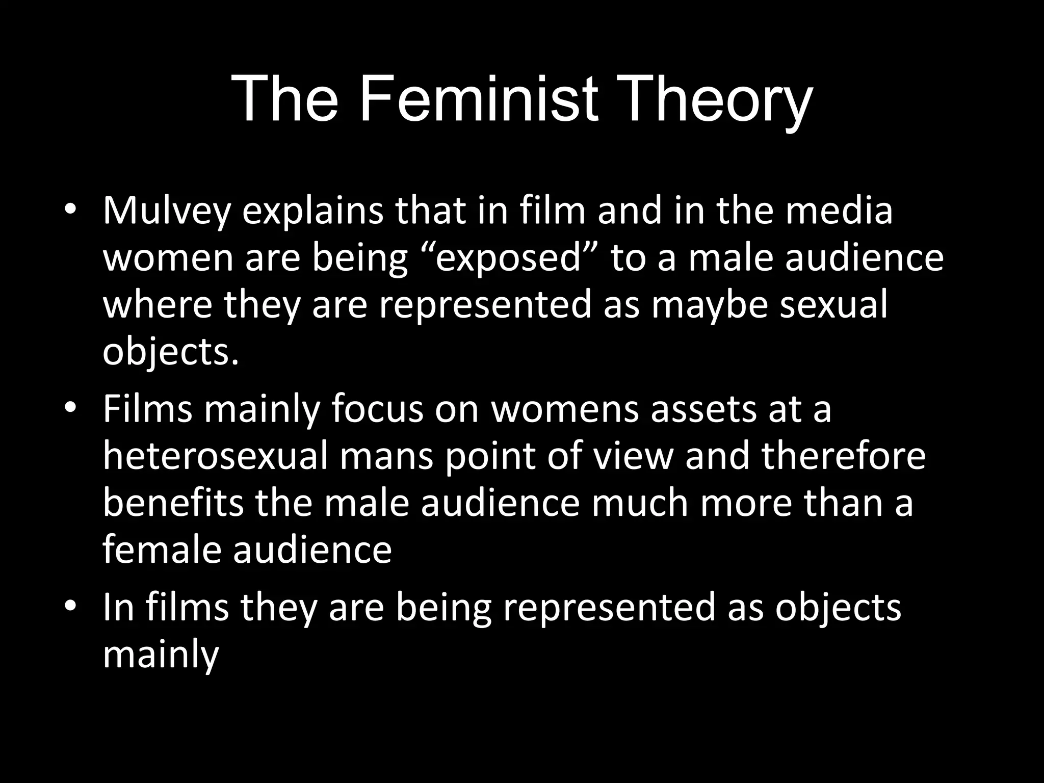 The Feminist TheoryMulvey explains that in film and in the media women are being “exposed” to a male audience where they are represented as maybe sexual objects.Films mainly focus on womens assets at a heterosexual mans point of view and therefore benefits the male audience much more than a female audienceIn films they are being represented as objects mainly