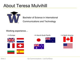 About Teresa Mulvihill t2a Communications - LiveTechDocs Slide  Bachelor of Science in International Communications and Technology Working experience… In Europe  In North America In Asia & South Pacific 