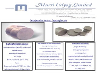 Desulphurization And Dephosphoriser 
What do we need for good desulphurisation? 
Basic slag, reducing conditions 
Ladle desulphurisation uses CaO-rich slag, 
with Al deoxidation (low hO) 
Reaction: [S]steel + (O2-) slag = (S2-) slag + [O]steel 
How can [Si] affect desulphurisation? 
[Si] can control the oxygen potential in Al-killed steel 
if 
- Steel equilibrates with the slag 
- Low SiO2 activity in slag (relative to Al2O3 activity) 
Dephosphorisation requires: 
oxidising conditions (higher [O] or higher po2) 
high slag basicity 
Relatively low temperature 
pO2 (O2-) T 
Blast furnace hearth (10-16 atm) 
Lower 
Oxygen steelmaking / EAF (10-9 atm) higher 
Ladle (deoxidised steel) (10-14 atm) higher 
Dephosphorisation options 
Oxygen steelmaking: 
- Limit tapping temperature 
- control slag volume 
- maximize basicity (ensure CaO dissolves) 
- enhance kinetics (e.g. bottom stirring) 
Note: steelmaking involves oxidising 
C (~4%), Si (~0.5-1%) and P (~0.1%) 
Out of hot metal 
 