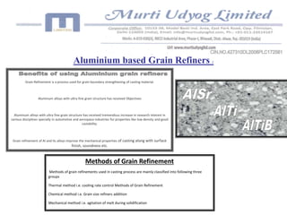 Aluminium based Grain Refiners : 
Grain Refinement is a process used for grain boundary strengthening of casting material. 
Aluminum alloys with ultra fine grain structure has received Objectives 
Aluminum alloys with ultra fine grain structure has received tremendous increase in research interest in 
various disciplines specially in automotive and aerospace industries for properties like low density and good 
castability. 
Grain refinement of Al and its alloys improve the mechanical properties of casting along with surface 
finish, soundness etc. 
Methods of Grain Refinement 
Methods of grain refinements used in casting process are mainly classified into following three 
groups 
Thermal method i.e. cooling rate control Methods of Grain Refinement 
Chemical method i.e. Grain size refiners addition 
Mechanical method i.e. agitation of melt during solidification 
 