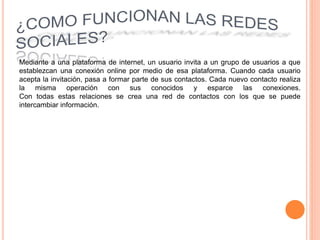 Mediante a una plataforma de internet, un usuario invita a un grupo de usuarios a que
establezcan una conexión online por medio de esa plataforma. Cuando cada usuario
acepta la invitación, pasa a formar parte de sus contactos. Cada nuevo contacto realiza
la misma operación con sus conocidos y esparce las conexiones.
Con todas estas relaciones se crea una red de contactos con los que se puede
intercambiar información.
 