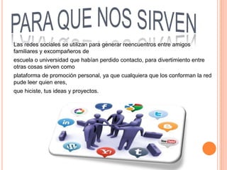 Las redes sociales se utilizan para generar reencuentros entre amigos
familiares y excompañeros de
escuela o universidad que habían perdido contacto, para divertimiento entre
otras cosas sirven como
plataforma de promoción personal, ya que cualquiera que los conforman la red
pude leer quien eres,
que hiciste, tus ideas y proyectos.
 