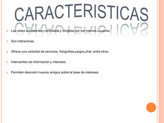  Las redes sociales son controlada y dirigidas por los mismos usuarios.
 Son interactivas.
 Ofrece una variedad de servicios, fotografias,juegos,chat, entre otros.
 Intercambio de información y intereses
 Permiten descubrir nuevos amigos sobre la base de intereses.
 