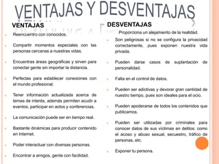  Reencuentro con conocidos.
 Compartir momentos especiales con las
personas cercanas a nuestras vidas.
 Encuentras áreas geográficas y sirven para
conectar gente sin importar la distancia.
 Perfectas para establecer conexiones con
el mundo profesional.
 Tener información actualizada acerca de
temas de interés, además permiten acudir a
eventos, participar en actos y conferencias.
 La comunicación puede ser en tiempo real.
 Bastante dinámicas para producir contenido
en Internet.
 Poder interactuar con diversas personas.
 Encontrar a amigos, gente con facilidad.
Proporciona un alejamiento de la realidad.
 Son peligrosas si no se configura la privacidad
correctamente, pues exponen nuestra vida
privada.
 Pueden darse casos de suplantación de
personalidad.
 Falta en el control de datos.
 Pueden ser adictivas y devorar gran cantidad de
nuestro tiempo, pues son ideales para el ocio.
 Pueden apoderarse de todos los contenidos que
publicamos.
 Pueden ser utilizadas por criminales para
conocer datos de sus víctimas en delitos: como
el acoso y abuso sexual, secuestro, tráfico de
personas, etc.
 Exponer tu persona.
VENTAJAS DESVENTAJAS
 