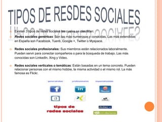  Existen 3 tipos de redes sociales las cuales se clasifican:
 Redes sociales genéricas: Son las más numerosas y conocidas. Las más extendidas
en España son Facebook, Tuenti, Google +, Twitter o Myspace.
 Redes sociales profesionales: Sus miembros están relacionados laboralmente.
Pueden servir para conectar compañeros o para la búsqueda de trabajo. Las más
conocidas son LinkedIn, Xing y Video.
 Redes sociales verticales o temáticas: Están basadas en un tema concreto. Pueden
relacionar personas con el mismo hobbie, la misma actividad o el mismo rol. La más
famosa es Flickr.
 
