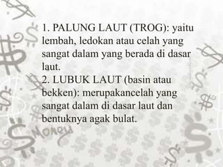 1. PALUNG LAUT (TROG): yaitu
lembah, ledokan atau celah yang
sangat dalam yang berada di dasar
laut.
2. LUBUK LAUT (basin atau
bekken): merupakancelah yang
sangat dalam di dasar laut dan
bentuknya agak bulat.
 