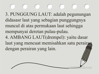 3. PUNGGUNG LAUT: adalah pegunungan
didasasr laut yang sebagian punggungnya
muncul di atas permukaan laut sehingga
mempunyai deretan pulau-pulau.
4. AMBANG LAUT(drempel): yaitu dasar
laut yang mencuat memisahkan satu perairan
dengan perairan yang lain.
 