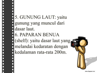 5. GUNUNG LAUT: yaitu
gunung yang muncul dari
dasar laut.
6. PAPARAN BENUA
(shelf): yaitu dasar laut yang
melandai kedaratan dengan
kedalaman rata-rata 200m.
 