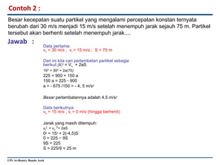 Contoh 2 :
Besar kecepatan suatu partikel yang mengalami percepatan konstan ternyata
berubah dari 30 m/s menjadi 15 m/s setelah menempuh jarak sejauh 75 m. Partikel
tersebut akan berhenti setelah menempuh jarak....
Jawab :
Data pertama:
vo = 30 m/s ; vt = 15 m/s ; S = 75 m
Dari ini kita cari perlambatan partikel sebagai
berikut: Vt
2 = Vo + 2aS
152 = 302 + 2a(75)
225 = 900 + 150 a
150 a = 225 - 900
a = - 675 /150 = - 4, 5 m/s2
2
Besar perlambatannya adalah 4,5 m/s2
Data berikutnya:
vo = 15 m/s ; vt = 0 m/s (hingga berhenti)
Jarak yang masih ditempuh:
vt
2 2
= vo + 2aS
02 = 152 + 2(-4,5)S
0 = 225 − 9S
9S = 225
S = 225/9 = 25 m
UIN Ar-Raniry Banda Aceh
 