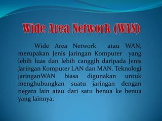 Wide Area Network
atau WAN,
merupakan Jenis Jaringan Komputer yang
lebih luas dan lebih canggih daripada Jenis
Jaringan Komputer LAN dan MAN. Teknologi
jaringanWAN biasa digunakan untuk
menghubungkan suatu jaringan dengan
negara lain atau dari satu benua ke benua
yang lainnya.

 
