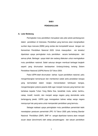 BAB I
PENDAHULUAN
A. Latar Belakang
Peningkatan mutu pendidikan merupakan satu pilar pokok pembangunan
dalam pendidikan di Indonesia. Pendidikan yang bermutu akan menghasilkan
sumber daya manusia (SDM) yang cerdas dan kompetetitif sesuai dengan visi
Kementrian Pendidikan Nasional 2025. Untuk mewujudkan visi tersebut
diperlukan upaya peningkatan mutu pendidikan secara berkelanjutan dari
semua pihak. Berbagai upaya telah dan sedang dilakukan untuk meningkatkan
mutu pendidikan nasional. Salah satunya dengan membuat berbagai langkah
seperti yang dirumuskan berdasarkan Undang-Undang tentang Sistem
Pendidikan Nasional (USPN) Nomor 20 Tahun 2003.
Pada USPN telah dirumuskan bahwa tujuan pendidikan nasional, yaitu
mengembangkan kemampuan dan membentuk watak serta peradaban bangsa
yang bermartabat dalam rangka mencerdaskan kehidupan bangsa,
mengembangkan potensi peserta didik agar menjadi manusia yang beriman dan
bertakwa kepada Tuhan Yang Maha Esa, berakhlak mulia, sehat, berilmu,
cakap, kreatif, mandiri, dan menjadi warga negara yang demokratis serta
bertanggung jawab. USPN juga menegaskan bahwa setiap warga negara
mempunyai hak yang sama untuk memperoleh pendidikan yang bermutu.
Sebagai realisasi upaya peningkatan mutu pendidikan pemerintah telah
menetapkan peraturan pemerintah (PP) 19 Tahun 2005 yaitu tentang Standar
Nasional Pendidikan (SNP). SNP ini sangat diperlukan karena akan menjadi
acuan dasar (benchmark) oleh setiap penyelenggara dan satuan pendidikan
1
 