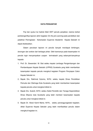 iii
KATA PENGANTAR
Puji dan syukur ke hadirat Allah SWT penulis panjatkan, karena berkat
pertolonganNya laporan akhir kegiatan On the job Learning pada pendidikan dan
pelatihan Peningkatan Ketrampilan Supervisi Akademik Kepala Sekolah ini
dapat diselesaikan.
Dalam penulisan laporan ini penulis banyak mendapat bimbingan,
dorongan dan arahan dari berbagai pihak. Oleh karenanya pada kesempatan ini
penulis ingin menyampaikan ucapan terimakasih yang sebanyak-banyaknya
kepada:
1. Prof. Dr. Siswandari. M. Stat selaku kepala Lembaga Pengembangan dan
Pemberdayaan Kepala Sekolah (LPPKS) Surakarta yang telah memberikan
kesempatan kepada penulis mengikuti kegiatan Program Penyiapan Calon
Kepala Sekolah ini.
2.. Bapak Drs. Rakhmat Sutomo, M.Pd. selaku kepala Dinas Pendidikan
Pemuda dan Olahraga Kota Surakarta yang telah memberikan kesempatan
kepada penulis untuk mengikuti diklat ini.
4. Bapak Drs. Sulardi, M.Pd. selaku Kabid Pendidik dan Tenaga Kependidikan
Dinas Dikpora kota Surakarta yang telah memberi kesempatan kepada
penulis untuk mengikuti diklat ini.
5. Bapak Dr. Abdul Kamil Marisi, M.Pd., selaku penanggungjawab kegiatan,
diklat Supervisi Kepala Sekolah yang telah memfasilitasi penulis dalam
mengikuti kegiatan ini.
 