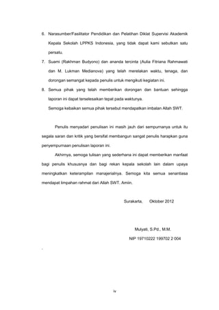 iv
6. Narasumber/Fasilitator Pendidikan dan Pelatihan Diklat Supervisi Akademik
Kepala Sekolah LPPKS Indonesia, yang tidak dapat kami sebutkan satu
persatu.
7. Suami (Rakhman Budyono) dan ananda tercinta (Aulia Fitriana Rahmawati
dan M. Lukman Medianova) yang telah merelakan waktu, tenaga, dan
dorongan semangat kepada penulis untuk mengikuti kegiatan ini.
8. Semua pihak yang telah memberikan dorongan dan bantuan sehingga
laporan ini dapat terselesaikan tepat pada waktunya.
Semoga kebaikan semua pihak tersebut mendapatkan imbalan Allah SWT.
Penulis menyadari penulisan ini masih jauh dari sempurnanya untuk itu
segala saran dan kritik yang bersifat membangun sangat penulis harapkan guna
penyempurnaan penulisan laporan ini.
Akhirnya, semoga tulisan yang sederhana ini dapat memberikan manfaat
bagi penulis khususnya dan bagi rekan kepala sekolah lain dalam upaya
meningkatkan keterampilan manajerialnya. Semoga kita semua senantiasa
mendapat limpahan rahmat dari Allah SWT. Amiin.
Surakarta, Oktober 2012
Mulyati, S.Pd., M.M.
NIP 19710222 199702 2 004
.
 