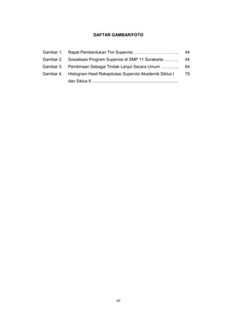 vii
DAFTAR GAMBAR/FOTO
Gambar 1. Rapat Pembentukan Tim Supervisi ………………………….. 44
Gambar 2. Sosialisasi Program Supervisi di SMP 11 Surakarta ………. 44
Gambar 3. Pembinaan Sebagai Tindak Lanjut Secara Umum …………. 64
Gambar 4. Histogram Hasil Rekapitulasi Supervisi Akademik Siklus I
dan Siklus II ..........................................................................
79
 