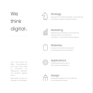 Medienplanung, Projektleitung und Durchführung
ergebnisorientierter Suchmaschinen-,
Social Media- und/oder Offline-Werbekampagnen
Konzeption und Entwicklung individueller
und leistungsstarker Business-Websites
Entwicklung benutzerfreundlicher
Web-& E-Business Applikationen
Gestaltung einprägsamer Corporate Identities
und werbewirksamer Designs
Beratung durch erfahrene Spezialisten und Ausarbeitung
nachhaltiger Strategien für digitales Marketing
Marketing
Websites
Applications
Design
Strategy
We
think
digital.
Unser Team vereint viel-
fältige Fachkompetenzen
unter einem Dach, sodass
wir Unternehmen und
Organisationen ganzheitlich
und koordiniert begleiten
können.
Dabei wählen Sie genau die
Leistungen, die Sie benötigen.
 