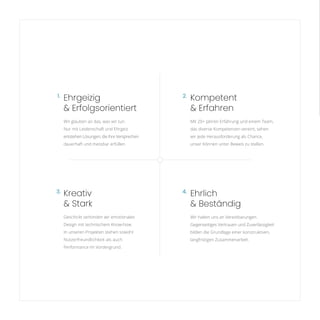 Kompetent
& Erfahren
Mit 20+ Jahren Erfahrung und einem Team,
das diverse Kompetenzen vereint, sehen
wir jede Herausforderung als Chance,
unser Können unter Beweis zu stellen.
Ehrgeizig
& Erfolgsorientiert
Wir glauben an das, was wir tun.
Nur mit Leidenschaft und Ehrgeiz
entstehen Lösungen, die ihre Versprechen
dauerhaft und messbar erfüllen.
Kreativ
& Stark
Geschickt verbinden wir emotionales
Design mit technischem Know-how.
In unseren Projekten stehen sowohl
Nutzerfreundlichkeit als auch
Performance im Vordergrund.
3. 4.
2.
1.
Ehrlich
& Beständig
Wir halten uns an Vereinbarungen.
Gegenseitiges Vertrauen und Zuverlässigkeit
bilden die Grundlage einer konstruktiven,
langfristigen Zusammenarbeit.
 