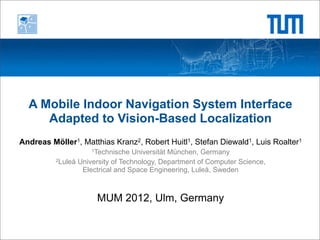 A Mobile Indoor Navigation System Interface
     Adapted to Vision-Based Localization
Andreas Möller1, Matthias Kranz2, Robert Huitl1, Stefan Diewald1, Luis Roalter1
                    1Technische   Universität München, Germany
          2Luleå University of Technology, Department of Computer Science,

                  Electrical and Space Engineering, Luleå, Sweden



                      MUM 2012, Ulm, Germany
 