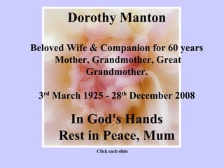 Dorothy Manton

Beloved Wife & Companion for 60 years
     Mother, Grandmother, Great
            Grandmother.

 3rd March 1925 - 28th December 2008

       In God's Hands
      Rest in Peace, Mum
              Click each slide
 