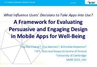 04/12/2012   1




What Influence Users’ Decisions to Take Apps into Use?
     A Framework for Evaluating
   Persuasive and Engaging Design
    in Mobile Apps for Well-Being
         Ting-Ray Chang1,2, Eija Kaasinen1, & Kirsikka Kaipainen1
                    1 VTT, Technical Research Centre of Finland

                                       2 University of Cambridge

                                                 MUM 2012, Ulm
 