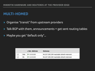 MIKROTIK HARDWARE AND ROUTEROS AT THE PROVIDER EDGE
MULTI-HOMED
▸ Organise "transit" from upstream providers
▸ Talk BGP with them, announcements + get sent routing tables
▸ Maybe you get "default only"…
 