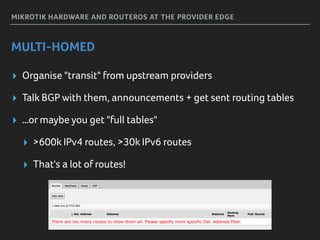 MIKROTIK HARDWARE AND ROUTEROS AT THE PROVIDER EDGE
MULTI-HOMED
▸ Organise "transit" from upstream providers
▸ Talk BGP with them, announcements + get sent routing tables
▸ …or maybe you get "full tables"
▸ >600k IPv4 routes, >30k IPv6 routes
▸ That's a lot of routes!
 