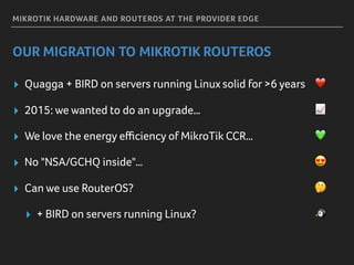MIKROTIK HARDWARE AND ROUTEROS AT THE PROVIDER EDGE
OUR MIGRATION TO MIKROTIK ROUTEROS
▸ Quagga + BIRD on servers running Linux solid for >6 years ❤
▸ 2015: we wanted to do an upgrade… 📈
▸ We love the energy eﬃciency of MikroTik CCR… 💚
▸ No "NSA/GCHQ inside"… 😍
▸ Can we use RouterOS? 🤔
▸ + BIRD on servers running Linux? 🐧
 