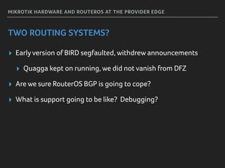 MIKROTIK HARDWARE AND ROUTEROS AT THE PROVIDER EDGE
TWO ROUTING SYSTEMS?
▸ Early version of BIRD segfaulted, withdrew announcements
▸ Quagga kept on running, we did not vanish from DFZ
▸ Are we sure RouterOS BGP is going to cope?
▸ What is support going to be like? Debugging?
 