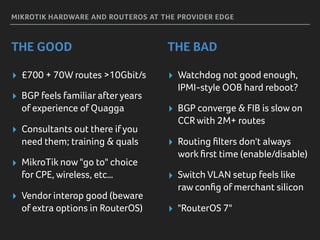 MIKROTIK HARDWARE AND ROUTEROS AT THE PROVIDER EDGE
THE GOOD THE BAD
▸ £700 + 70W routes >10Gbit/s
▸ BGP feels familiar afteryears
of experience of Quagga
▸ Consultants out there if you
need them; training & quals
▸ MikroTik now "go to" choice
for CPE, wireless, etc…
▸ Vendor interop good (beware
of extra options in RouterOS)
▸ Watchdog not good enough,
IPMI-style OOB hard reboot?
▸ BGP converge & FIB is slow on
CCRwith 2M+ routes
▸ Routing ﬁlters don't always
work ﬁrst time (enable/disable)
▸ Switch VLAN setup feels like
raw conﬁg of merchant silicon
▸ "RouterOS 7"
 