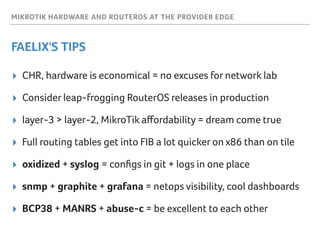MIKROTIK HARDWARE AND ROUTEROS AT THE PROVIDER EDGE
FAELIX'S TIPS
▸ CHR, hardware is economical = no excuses for network lab
▸ Consider leap-frogging RouterOS releases in production
▸ layer-3 > layer-2, MikroTik aﬀordability = dream come true
▸ Full routing tables get into FIB a lot quicker on x86 than on tile
▸ oxidized + syslog = conﬁgs in git + logs in one place
▸ snmp + graphite + grafana = netops visibility, cool dashboards
▸ BCP38 + MANRS + abuse-c = be excellent to each other
 