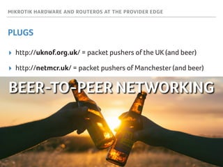 MIKROTIK HARDWARE AND ROUTEROS AT THE PROVIDER EDGE
PLUGS
▸ http://uknof.org.uk/ = packet pushers of the UK (and beer)
▸ http://netmcr.uk/ = packet pushers of Manchester (and beer)
BEER-TO-PEER NETWORKING
 