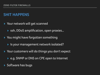 ZERO FILTER FIREWALLS
SHIT HAPPENS
▸ Your networkwill get scanned
▸ ssh, DDoS ampliﬁcation, open proxies…
▸ You might have forgotten something
▸ Is your management network isolated?
▸ Your customers will do things you don't expect
▸ e.g. SNMP or DNS on CPE open to Internet
▸ Software has bugs
 