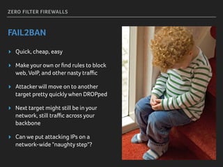 ZERO FILTER FIREWALLS
FAIL2BAN
▸ Quick, cheap, easy
▸ Make your own or ﬁnd rules to block
web, VoIP, and other nasty traﬃc
▸ Attackerwill move on to another
target pretty quickly when DROPped
▸ Next target might still be in your
network, still traﬃc across your
backbone
▸ Can we put attacking IPs on a
network-wide "naughty step"?
 