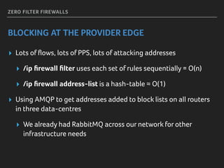 ZERO FILTER FIREWALLS
BLOCKING AT THE PROVIDER EDGE
▸ Lots of ﬂows, lots of PPS, lots of attacking addresses
▸ /ip ﬁrewall ﬁlter uses each set of rules sequentially = O(n)
▸ /ip ﬁrewall address-list is a hash-table ≈ O(1)
▸ Using AMQP to get addresses added to block lists on all routers
in three data-centres
▸ We already had RabbitMQ across our network for other
infrastructure needs
 