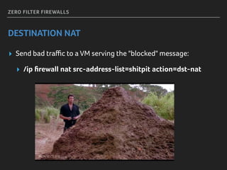 ZERO FILTER FIREWALLS
DESTINATION NAT
▸ Send bad traﬃc to a VM serving the "blocked" message:
▸ /ip ﬁrewall nat src-address-list=shitpit action=dst-nat
 