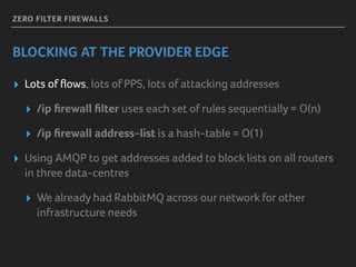 ZERO FILTER FIREWALLS
BLOCKING AT THE PROVIDER EDGE
▸ Lots of ﬂows, lots of PPS, lots of attacking addresses
▸ /ip ﬁrewall ﬁlter uses each set of rules sequentially = O(n)
▸ /ip ﬁrewall address-list is a hash-table ≈ O(1)
▸ Using AMQP to get addresses added to block lists on all routers
in three data-centres
▸ We already had RabbitMQ across our network for other
infrastructure needs
 