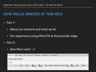 KEEPING YOUR RACK COOL WITH ONE "/IP ROUTE RULE"
HOW FAELIX ARRIVED AT THIS IDEA
▸ Part 1:
▸ About our network and what we do
▸ Our experience using MikroTik at the provider edge
▸ Part 2:
▸ Zero ﬁlter rules! :-)
 
