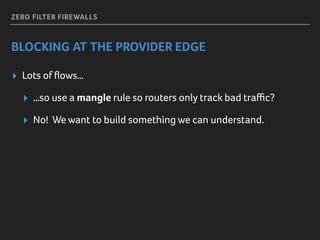 ZERO FILTER FIREWALLS
BLOCKING AT THE PROVIDER EDGE
▸ Lots of ﬂows…
▸ …so use a mangle rule so routers only track bad traﬃc?
▸ No! We want to build something we can understand.
 