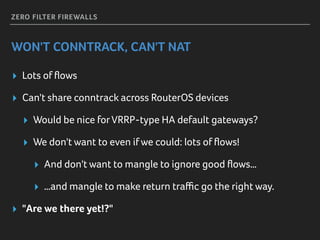 ZERO FILTER FIREWALLS
WON'T CONNTRACK, CAN'T NAT
▸ Lots of ﬂows
▸ Can't share conntrack across RouterOS devices
▸ Would be nice forVRRP-type HA default gateways?
▸ We don't want to even ifwe could: lots of ﬂows!
▸ And don't want to mangle to ignore good ﬂows…
▸ …and mangle to make return traﬃc go the right way.
▸ "Are we there yet!?"
 