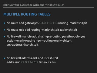 KEEPING YOUR RACK COOL WITH ONE "/IP ROUTE RULE"
MULTIPLE ROUTING TABLES
▸ /ip route add gateway=203.0.113.113 routing-mark=shitpit
▸ /ip route rule add routing-mark=shitpit table=shitpit
▸ /ip ﬁrewall mangle add chain=prerouting passthrough=yes 
action=mark-routing new-routing-mark=shitpit 
src-address-list=shitpit
▸ /ip ﬁrewall address-list add list=shitpit 
address=192.0.2.69/32 timeout=1m
 